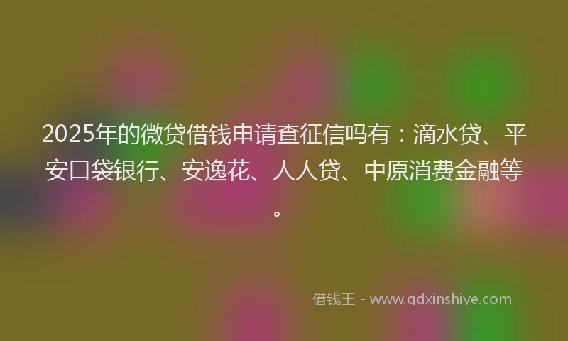 2025年的微贷借钱申请查征信吗有：滴水贷、平安口袋银行、安逸花、人人贷、中原消费金融等。