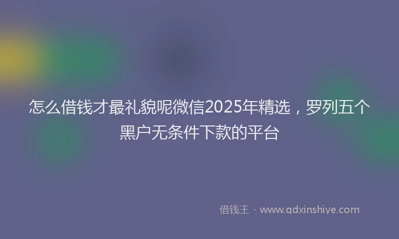 怎么借钱才最礼貌呢微信2025年精选，罗列五个黑户无条件下款的平台