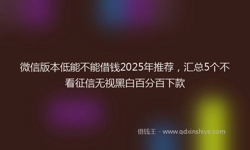 微信版本低能不能借钱2025年推荐，汇总5个不看征信无视黑白百分百下款