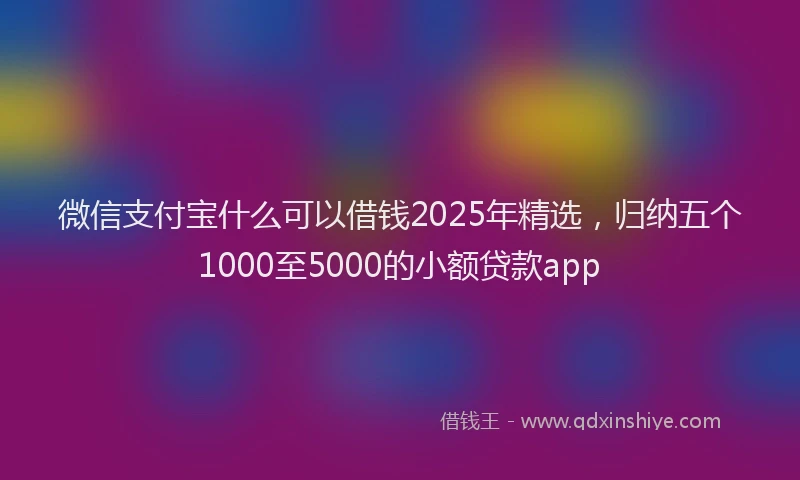 微信支付宝什么可以借钱2025年精选，归纳五个1000至5000的小额贷款app