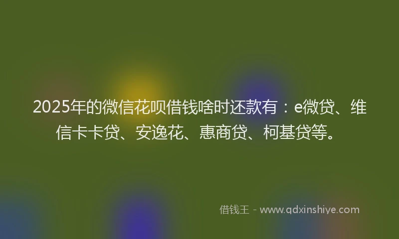 2025年的微信花呗借钱啥时还款有：e微贷、维信卡卡贷、安逸花、惠商贷、柯基贷等。