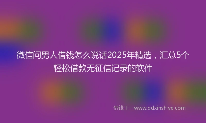 微信问男人借钱怎么说话2025年精选，汇总5个轻松借款无征信记录的软件