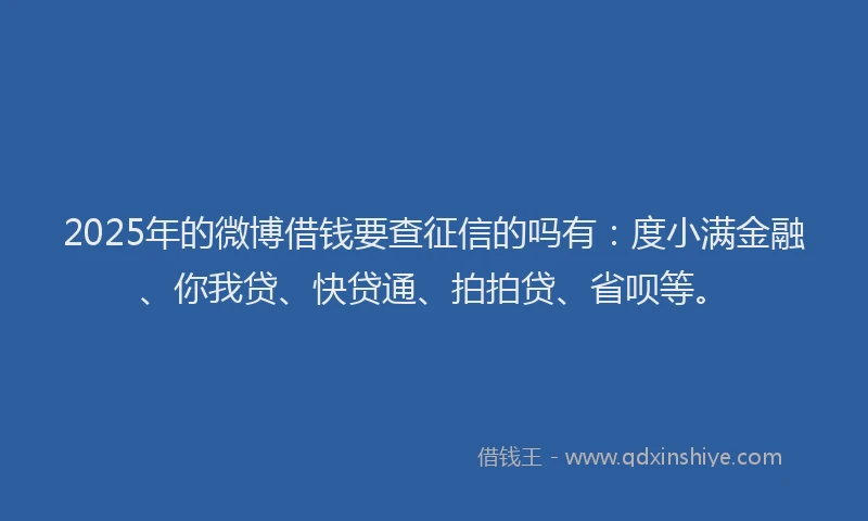 2025年的微博借钱要查征信的吗有：度小满金融、你我贷、快贷通、拍拍贷、省呗等。