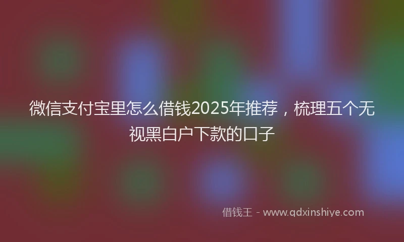 微信支付宝里怎么借钱2025年推荐，梳理五个无视黑白户下款的口子