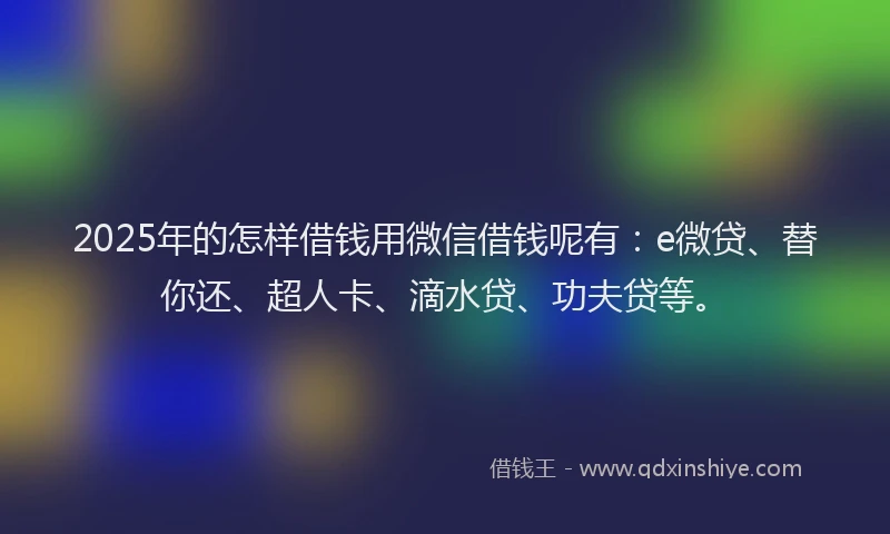 2025年的怎样借钱用微信借钱呢有：e微贷、替你还、超人卡、滴水贷、功夫贷等。