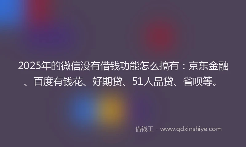 2025年的微信没有借钱功能怎么搞有：京东金融、百度有钱花、好期贷、51人品贷、省呗等。