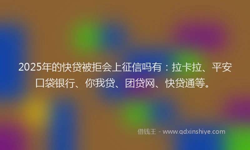 2025年的快贷被拒会上征信吗有：拉卡拉、平安口袋银行、你我贷、团贷网、快贷通等。