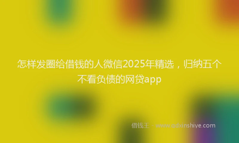 怎样发圈给借钱的人微信2025年精选，归纳五个不看负债的网贷app