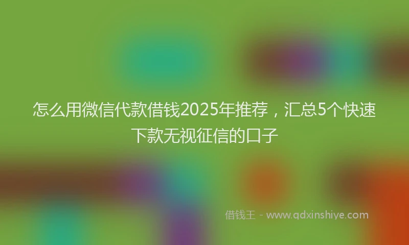 怎么用微信代款借钱2025年推荐，汇总5个快速下款无视征信的口子