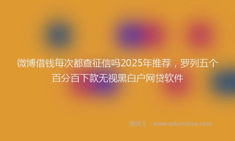 微博借钱每次都查征信吗2025年推荐，罗列五个百分百下款无视黑白户网贷软件