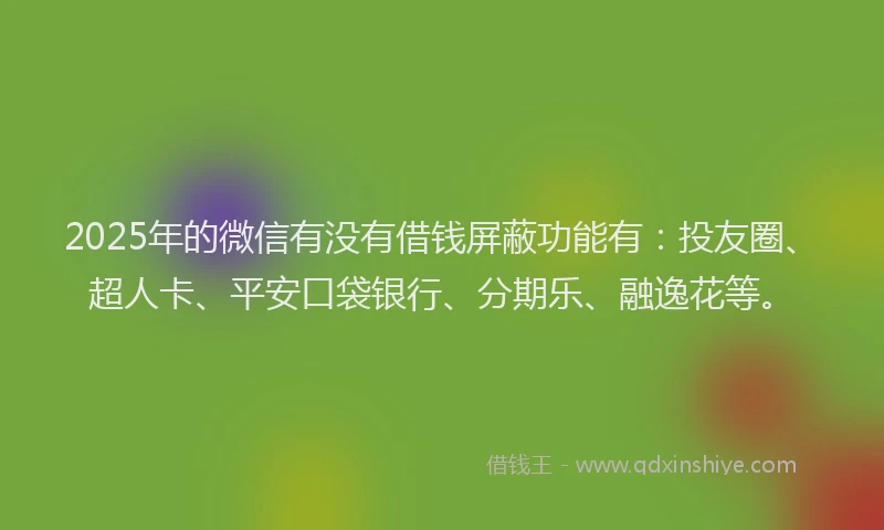 2025年的微信有没有借钱屏蔽功能有：投友圈、超人卡、平安口袋银行、分期乐、融逸花等。