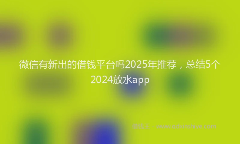 微信有新出的借钱平台吗2025年推荐，总结5个2024放水app