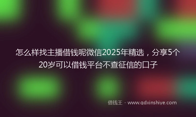 怎么样找主播借钱呢微信2025年精选，分享5个20岁可以借钱平台不查征信的口子