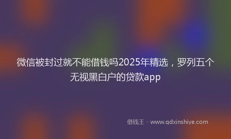 微信被封过就不能借钱吗2025年精选，罗列五个无视黑白户的贷款app