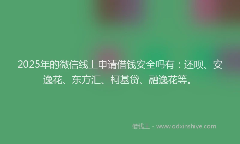 2025年的微信线上申请借钱安全吗有：还呗、安逸花、东方汇、柯基贷、融逸花等。