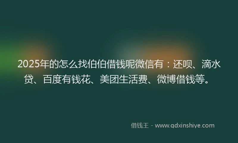 2025年的怎么找伯伯借钱呢微信有：还呗、滴水贷、百度有钱花、美团生活费、微博借钱等。