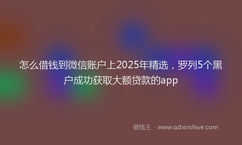 怎么借钱到微信账户上2025年精选，罗列5个黑户成功获取大额贷款的app