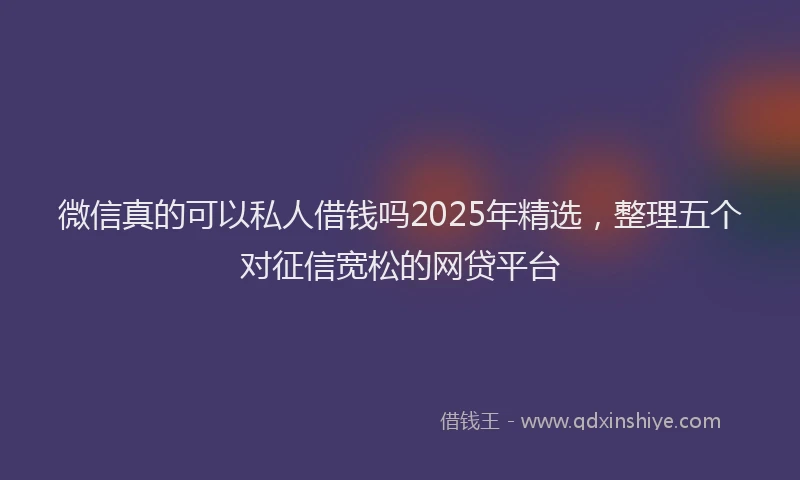 微信真的可以私人借钱吗2025年精选，整理五个对征信宽松的网贷平台