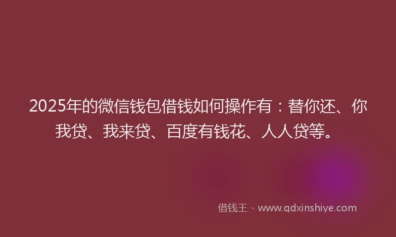 2025年的微信钱包借钱如何操作有：替你还、你我贷、我来贷、百度有钱花、人人贷等。