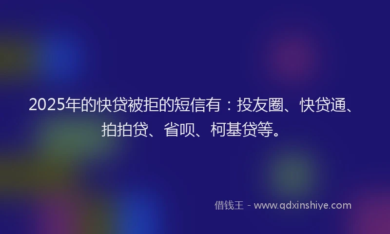 2025年的快贷被拒的短信有：投友圈、快贷通、拍拍贷、省呗、柯基贷等。