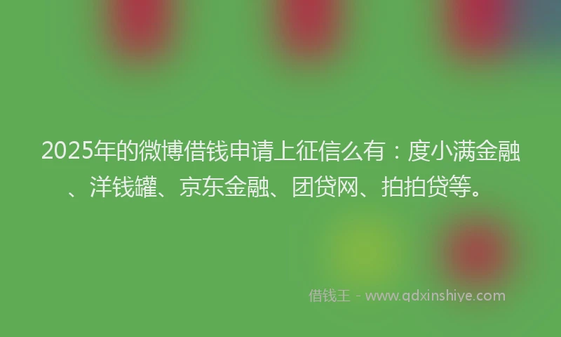 2025年的微博借钱申请上征信么有：度小满金融、洋钱罐、京东金融、团贷网、拍拍贷等。