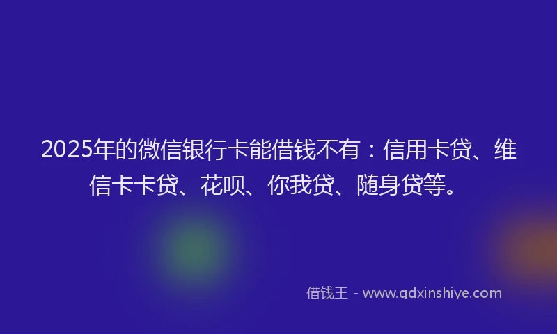 2025年的微信银行卡能借钱不有：信用卡贷、维信卡卡贷、花呗、你我贷、随身贷等。