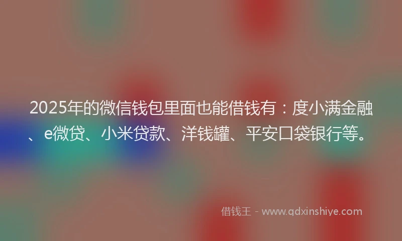 2025年的微信钱包里面也能借钱有：度小满金融、e微贷、小米贷款、洋钱罐、平安口袋银行等。