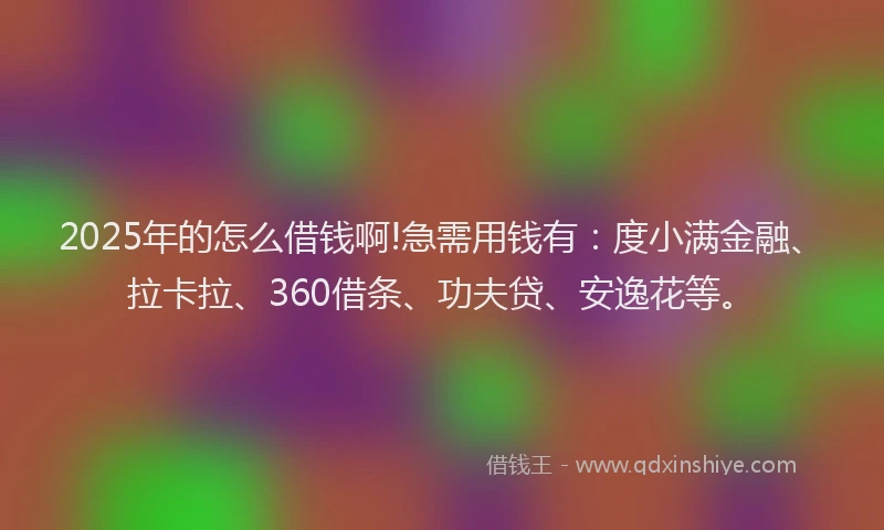 2025年的怎么借钱啊!急需用钱有：度小满金融、拉卡拉、360借条、功夫贷、安逸花等。