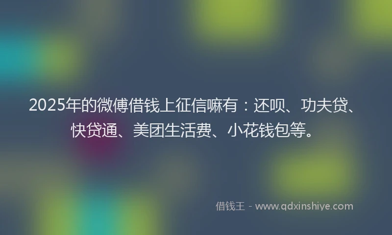 2025年的微傅借钱上征信嘛有：还呗、功夫贷、快贷通、美团生活费、小花钱包等。