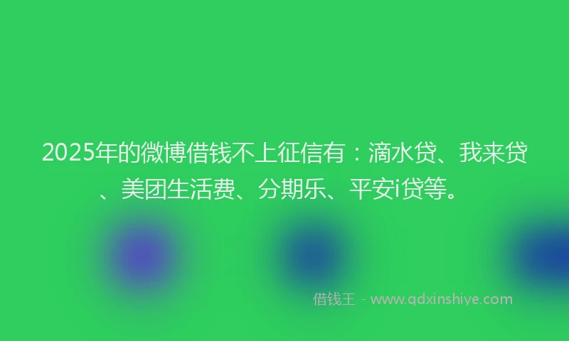 2025年的微博借钱不上征信有：滴水贷、我来贷、美团生活费、分期乐、平安i贷等。