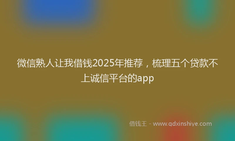 微信熟人让我借钱2025年推荐，梳理五个贷款不上诚信平台的app