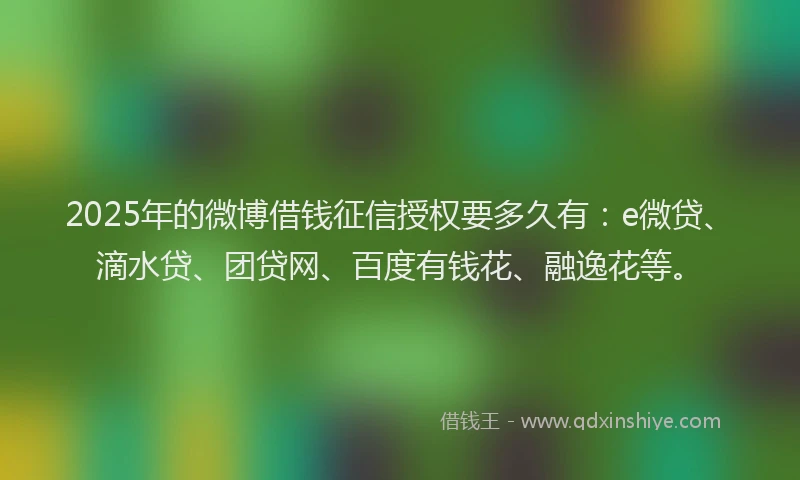 2025年的微博借钱征信授权要多久有：e微贷、滴水贷、团贷网、百度有钱花、融逸花等。