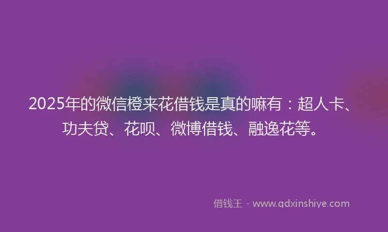 2025年的微信橙来花借钱是真的嘛有：超人卡、功夫贷、花呗、微博借钱、融逸花等。