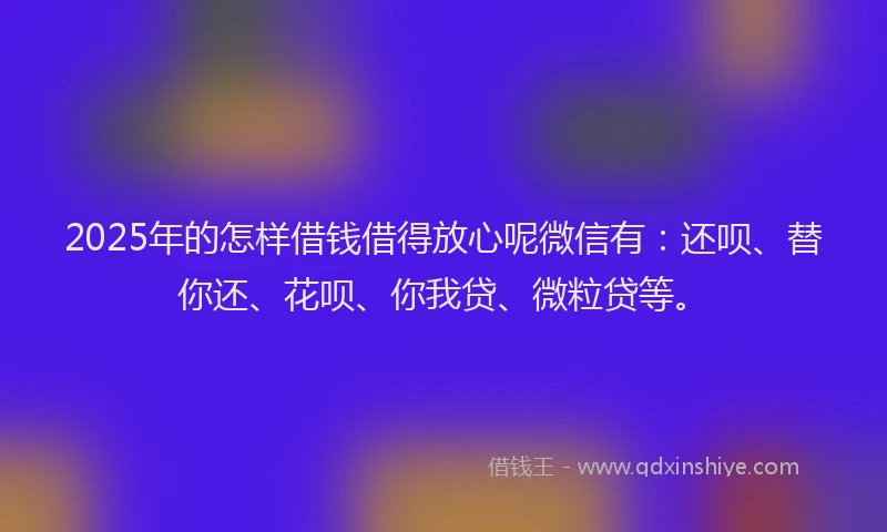 2025年的怎样借钱借得放心呢微信有：还呗、替你还、花呗、你我贷、微粒贷等。