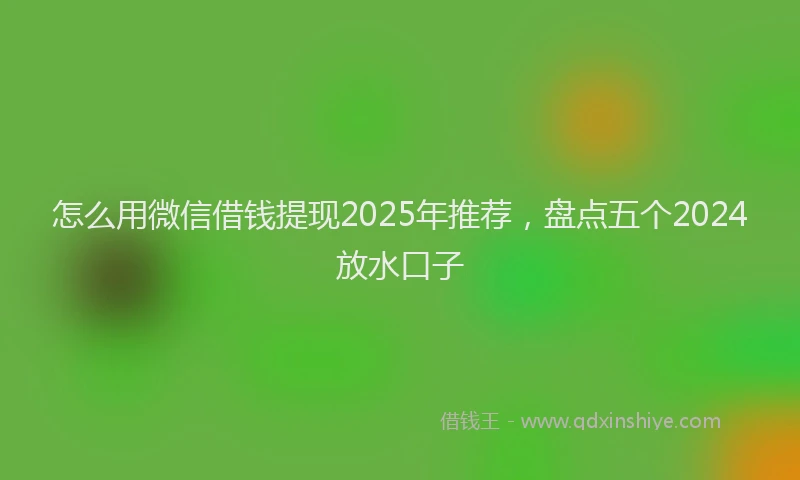 怎么用微信借钱提现2025年推荐，盘点五个2024放水口子