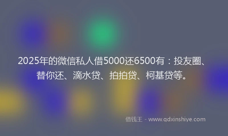 2025年的微信私人借5000还6500有：投友圈、替你还、滴水贷、拍拍贷、柯基贷等。