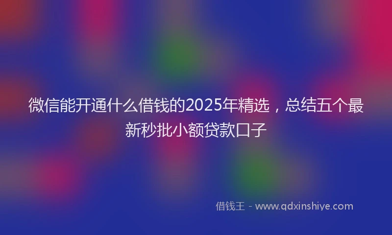 微信能开通什么借钱的2025年精选，总结五个最新秒批小额贷款口子