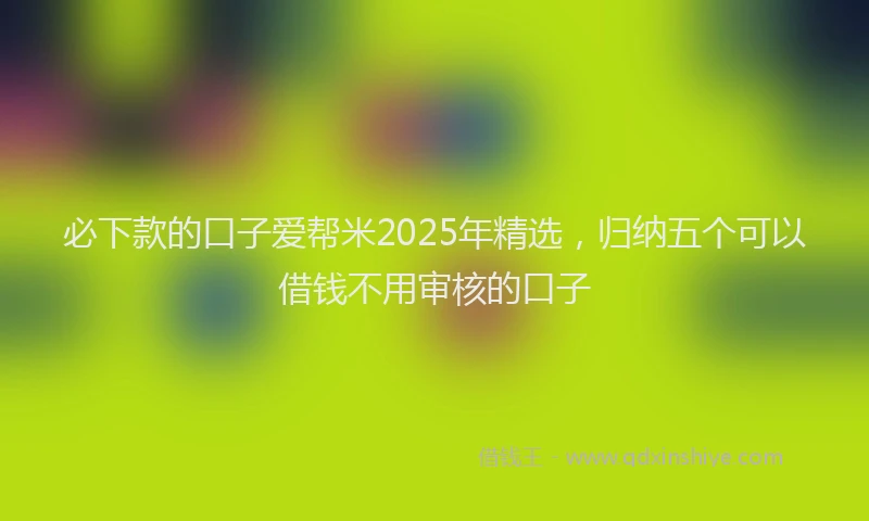 必下款的口子爱帮米2025年精选，归纳五个可以借钱不用审核的口子