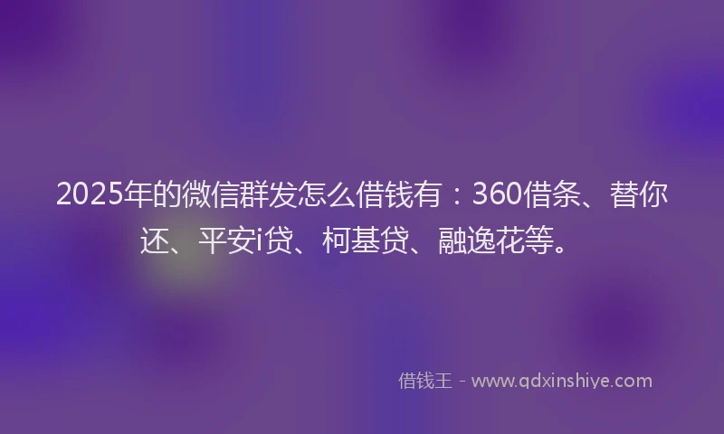 2025年的微信群发怎么借钱有：360借条、替你还、平安i贷、柯基贷、融逸花等。