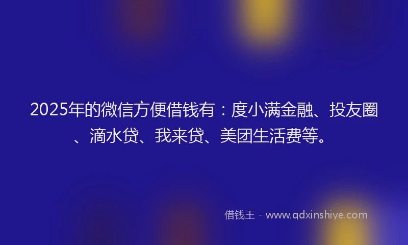 2025年的微信方便借钱有：度小满金融、投友圈、滴水贷、我来贷、美团生活费等。