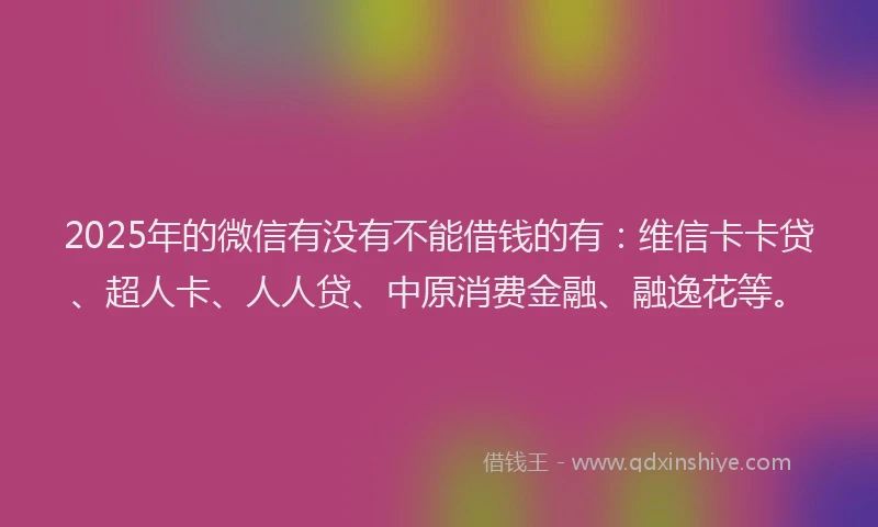 2025年的微信有没有不能借钱的有：维信卡卡贷、超人卡、人人贷、中原消费金融、融逸花等。