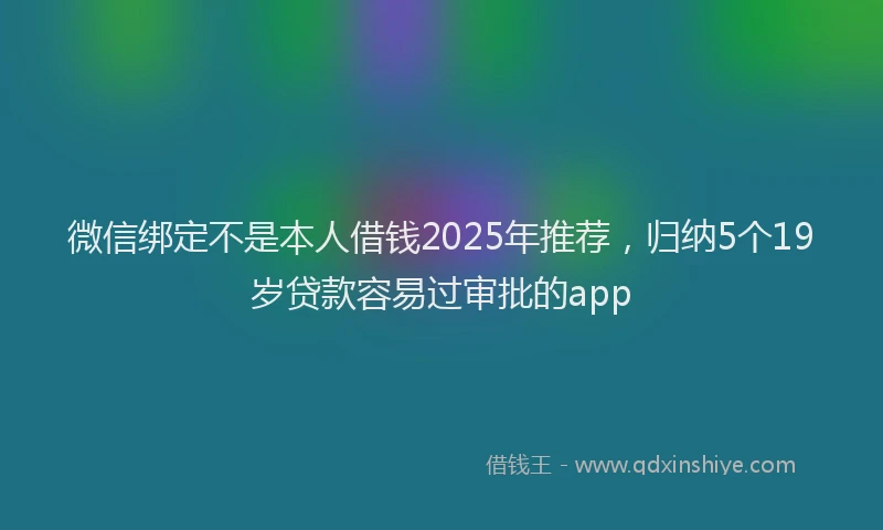 微信绑定不是本人借钱2025年推荐，归纳5个19岁贷款容易过审批的app