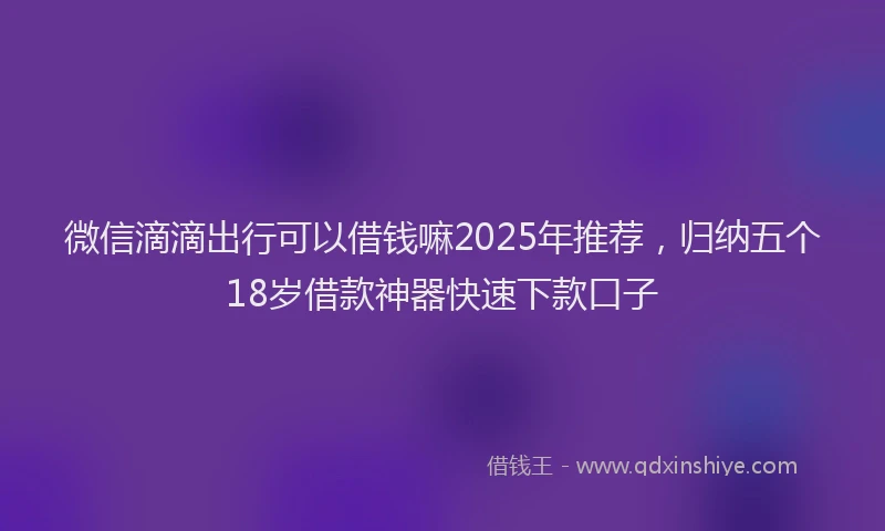 微信滴滴出行可以借钱嘛2025年推荐，归纳五个18岁借款神器快速下款口子