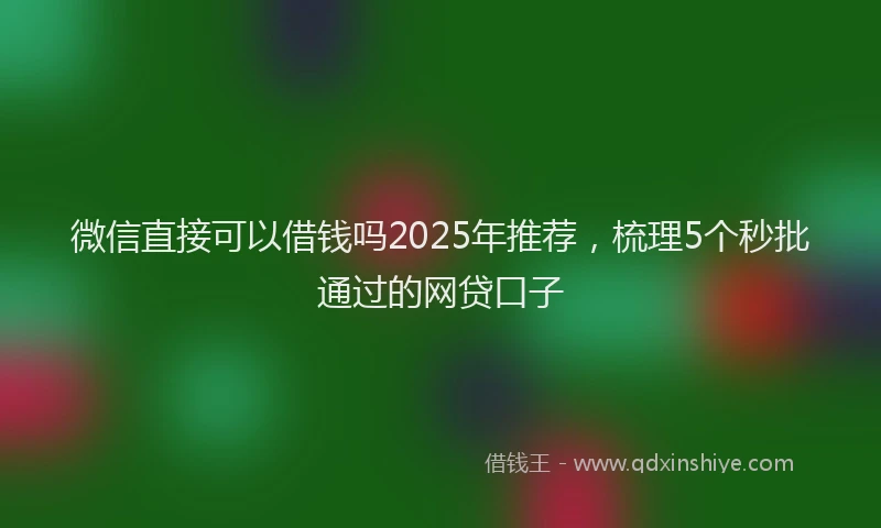 微信直接可以借钱吗2025年推荐，梳理5个秒批通过的网贷口子