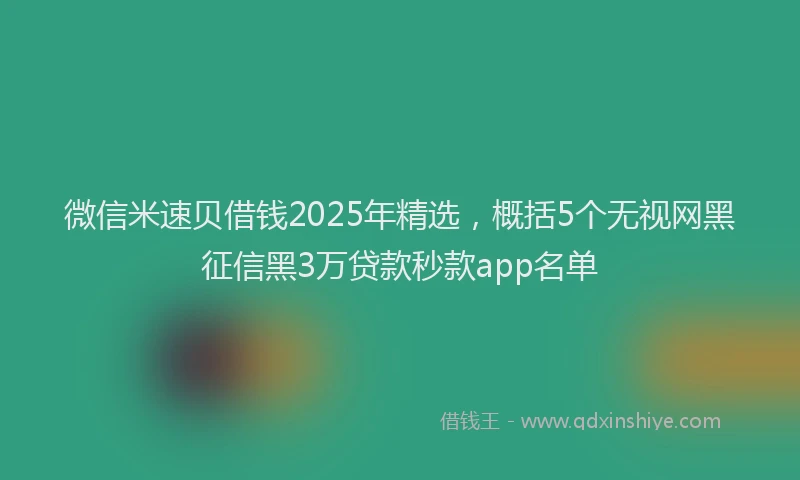 微信米速贝借钱2025年精选，概括5个无视网黑征信黑3万贷款秒款app名单