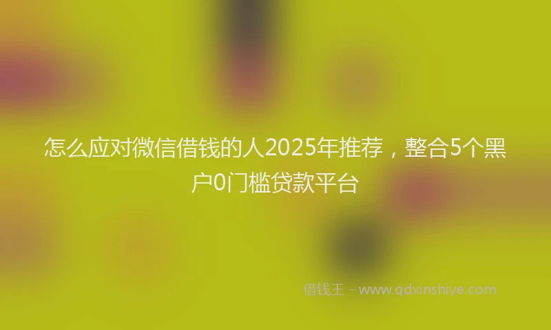 怎么应对微信借钱的人2025年推荐，整合5个黑户0门槛贷款平台