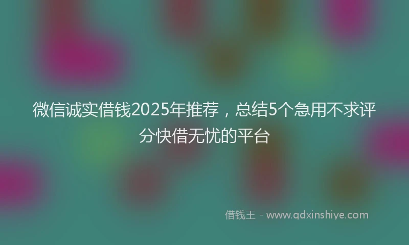 微信诚实借钱2025年推荐，总结5个急用不求评分快借无忧的平台