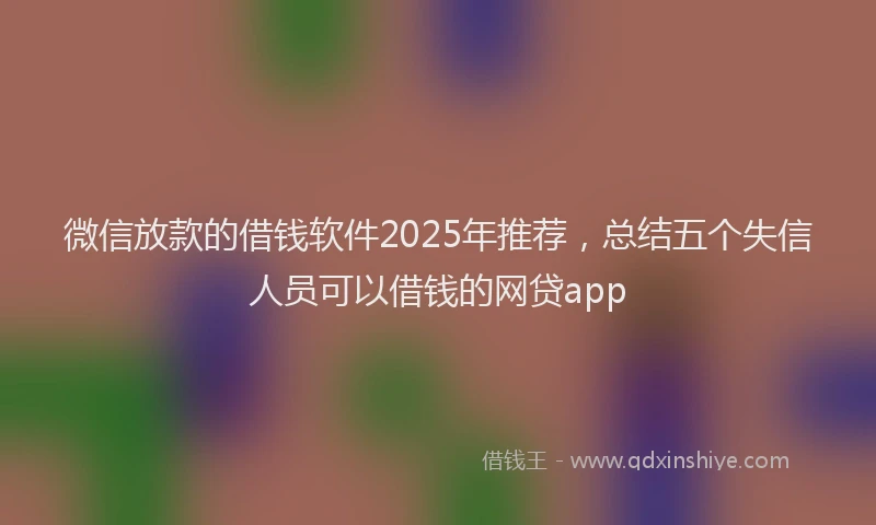 微信放款的借钱软件2025年推荐，总结五个失信人员可以借钱的网贷app