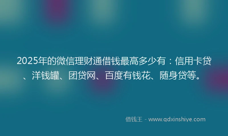 2025年的微信理财通借钱最高多少有：信用卡贷、洋钱罐、团贷网、百度有钱花、随身贷等。
