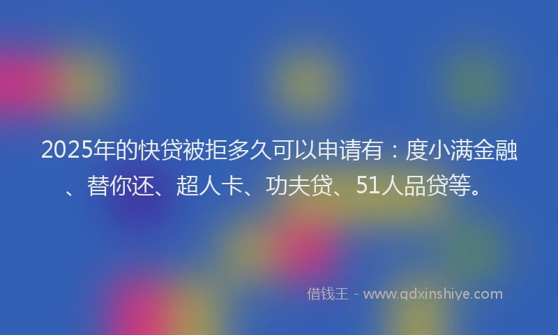 2025年的快贷被拒多久可以申请有：度小满金融、替你还、超人卡、功夫贷、51人品贷等。